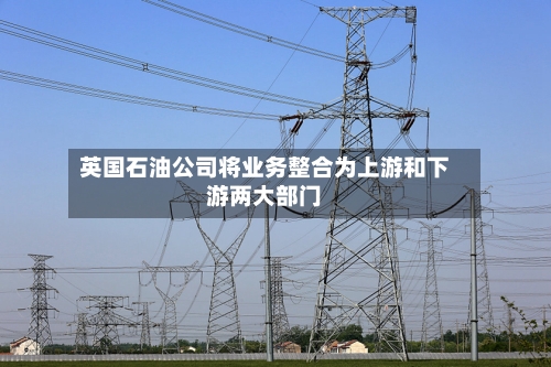 英国石油公司将业务整合为上游和下游两大部门