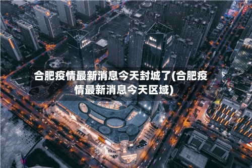 合肥疫情最新消息今天封城了(合肥疫情最新消息今天区域)