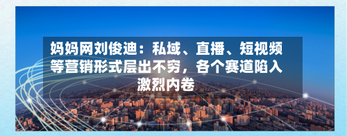 妈妈网刘俊迪：私域	、直播、短视频等营销形式层出不穷	，各个赛道陷入激烈内卷-第3张图片