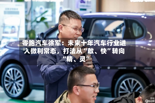 零跑汽车徐军：未来十年汽车行业进入微利常态，打法从“敢、快”转向“精	、灵”-第2张图片