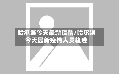 哈尔滨今天最新疫情/哈尔滨今天最新疫情人员轨迹