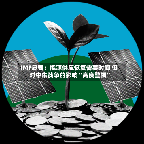 IMF总裁：能源供应恢复需要时间 仍对中东战争的影响“高度警惕”-第2张图片