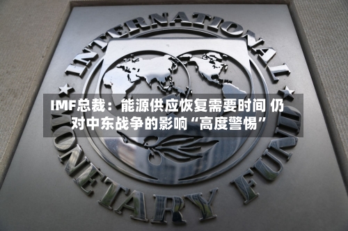 IMF总裁：能源供应恢复需要时间 仍对中东战争的影响“高度警惕”-第3张图片
