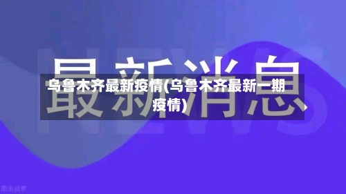 乌鲁木齐最新疫情(乌鲁木齐最新一期疫情)