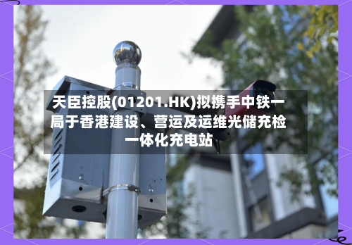 天臣控股(01201.HK)拟携手中铁一局于香港建设	、营运及运维光储充检一体化充电站-第2张图片