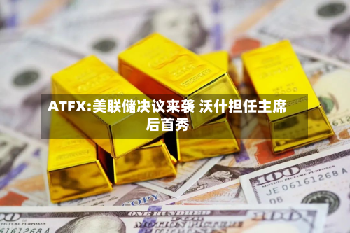 ATFX:美联储决议来袭 沃什担任主席后首秀