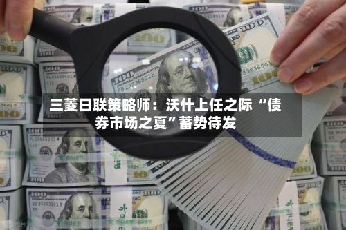 三菱日联策略师：沃什上任之际 “债券市场之夏”蓄势待发-第3张图片