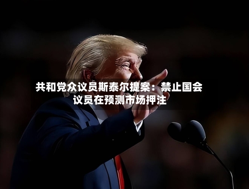 共和党众议员斯泰尔提案：禁止国会议员在预测市场押注