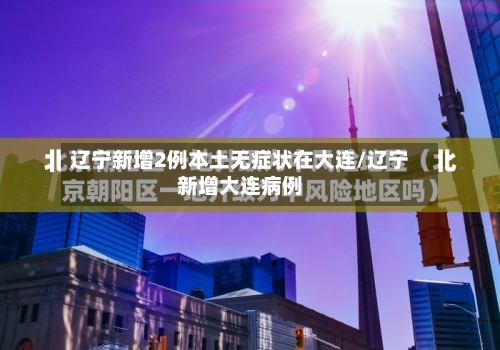辽宁新增2例本土无症状在大连/辽宁新增大连病例-第2张图片