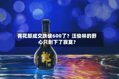 青花郎成交跌破600了？汪俊林的野心只剩下了寂寞？-第2张图片