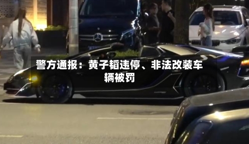 警方通报：黄子韬违停、非法改装车辆被罚-第2张图片
