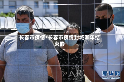 长春市疫情/长春市疫情封城哪年结束的