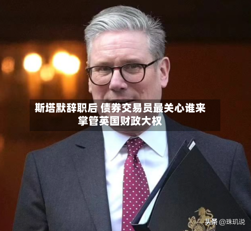 斯塔默辞职后 债券交易员最关心谁来掌管英国财政大权-第2张图片